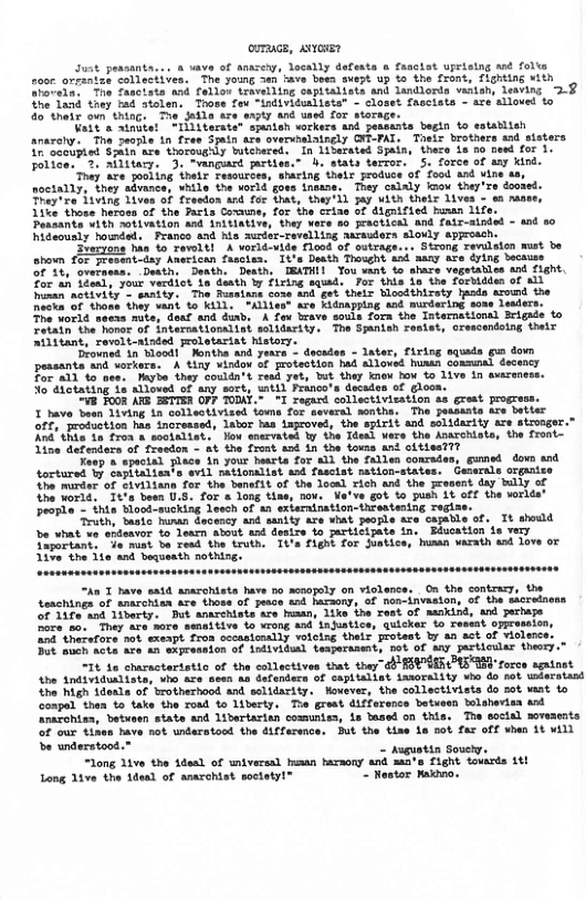ovTaace, AvvosEr  rront, Tighting with actate and foll i vaasah, leaving 2 they tad stolen, Those fow “individuallste" - closet fascists - are alloved to 30" thatx own thing, The dedla ace sy and used for storage.  Nait o aindie! “ilitarsts" spanish workers and peasants begln to sstanlte ansroly. The seorle 1n free Spaln are overvhelaingly CHE-FAL. Tosis brothers axd o i scoupied Sain are thorougnly buichared, In Lisersted Spain, there is oo nesd for 1. Tolice. 3. mlitary. 3. “vanguasé parties.” b stats terror. 5. force of any kind.  ‘They are pocking thelr Tesources, sharing their produce of ool and vine sa, noctally, they sivance, vhile the worid govs inasse. They calaly imow they’re doomed. reytre d1ving iven of froadon and or that, they’il pay ith theic 1ives - e nase 11t those heroms of the Farks Cowune, for the criae of dlgnified human 1ife Pessants sith nativation and Anitlative, they were so Fractical and falr-ainded - and 80 hideously hownded, Pranco and hls aurder-revellisg asrauders slowly sgproseh  3 haa to ravoltl A vorid-vide £lood of outrage. shown £or Fresent-day Anerican fascies. It’s Death Thought and aany are dylng Seckuse O 14, ‘overpess. Desth:  Daath. Desth, TEATHI1 TYou vant to share vegetatles and flght. Zor ah Ldealy your verdict ia festh by firing squed.. For this ls the forbiddes of Wl eman nctivily - eanity, The Ruasiane cows and get theix Sloadthirsty huods aromd the necka of shoss they van o KLLL. "Allies" are Kilmappiag end murdering sose lesders. The world secss mike, deaf and dinb, A fax brave souls Tora the Intemationtl Brigade to Tetadnthe hone of interratioraliat solidarisy. The Sranish resiet, orescandoing thelr ilitant, revit-ainded proletariat history.  ‘Drowned in Hoedi Kontha and yexrs - decades - later, firing squads gz down pessants and workere, A tiny vindow of protection hed alloved huskn comumal decency For a1l 1o aes. aybe they couldn’t read yet, but they knew bow £ 1ive in averencss.  3o dhotating 16 slloved of any sort, wiil Franco’s decades of gloos.  v Fo08 ARG SETTER OFF TODAT. “I regard collectivieation s grest progress.  X have bean 14ving in colleotivised iome for several monthe. The jessaats are betier off, protuction s inoreased, lator has Laroved, the splrit and solidarity are strooger. Rnd’ thke 1o fron a wootaliste lou snervates Yy the Tdeed were the Anarchiste, the front- ine defenders of fresdon - a¢ the front sod in the toums ant citiest??  Youp & spacial lace n your hesrta for 11 the fallen conraden, gumed down and tortured by capiialisats evil atlonslist ssd fascist ation-states. Gemerals organts he morder of ¢iviliana for the banefit of the loeal rich and the Fesent day Wily of he world. Tt’s besn U.S. for & long tine, nov. Ve’ve got o push 1t off the vorlds® ool = thts Hlood-sucking Jeech of an externination-threstentng ozl  Truth, Sasic human deoency and ity are what eople are cajable of, Tt should e what vo spdeavor to learn About and destze to participate in, Bduostion s very Taportant, Je muat be read the truth, Ti’s Flgn for Juatice, hussn varath and love o 5% the 11s and bequeath nothing.  “An T Pave sald asarchists have 5o aenopely on violence. On the contrasy, the tonchings of amcchien are shoss of pesce tnd hacaony, of non-invaston, of the sacreinens oF 17a‘and 1iberty. But anacehiats ace hiaan, 1ike ihe rest of mkind, and perhape 2o s0.They ace more ssaaitive o vrong and i hatice, quicker fo reseat oppreseion, oni tharsfore not exeapt fron oscasionally volcing thels protest by an act of olence, Dot och acts ave an s¥pression of ndividul tesperasent, ot of any artiouler theor. “1t 16 charsctaristic of the collectives that theydbBEPSER PN rorce sgatnst Ahe 1ndividunliste, vho are seen ta dafenders of caplialist tarorality o do not uderstant {he high ddeals of brotherhood and solidarity. owever, the collectivists do sot xast to conpal then to take the road to Liberty. Toe great difference betueen tolsheriaa and nazchts, betuaen state and 1itertacin comuniss, 1o tased on this. The social movesents oF our tinen have not underatood the difference. ut the tiae 1e sot far off when 1t wALL  b understood.” - Auguotin Souety. “ong 1ve the Adeal of wniversal hiaan bazaony and sate Fight touards 1t! Long 1ive the 1dead of anarchist soctety!® Restor Kaiavo.  